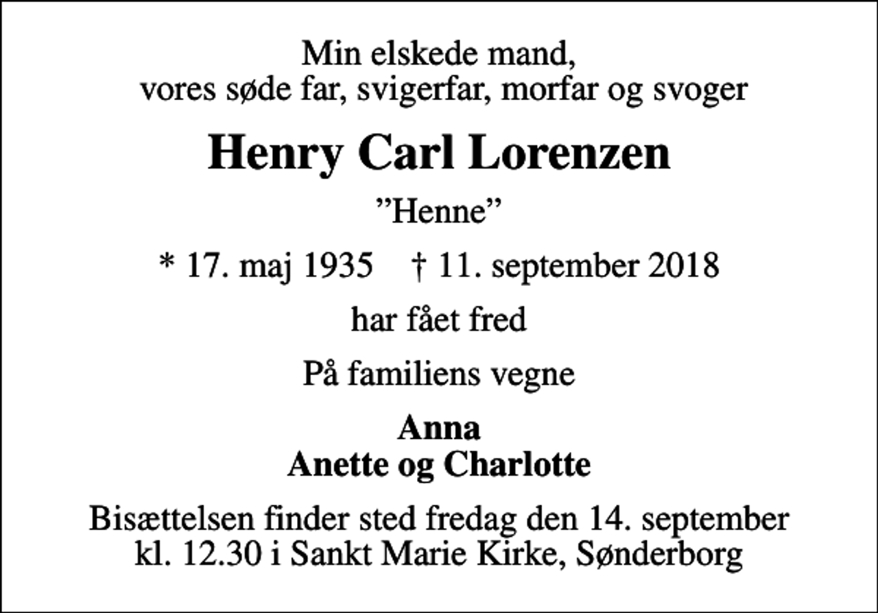 <p>Min elskede mand, vores søde far, svigerfar, morfar og svoger<br />Henry Carl Lorenzen<br />Henne<br />* 17. maj 1935 ✝ 11. september 2018<br />har fået fred<br />På familiens vegne<br />Anna Anette og Charlotte<br />Bisættelsen finder sted fredag den 14. september kl. 12.30 i Sankt Marie Kirke, Sønderborg</p>