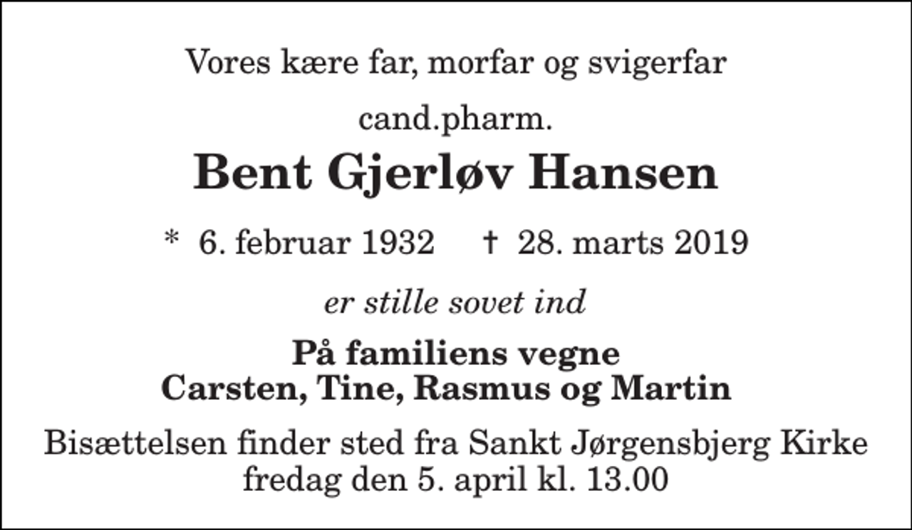 <p>Vores kære far, morfar og svigerfar<br />cand.pharm.<br />Bent Gjerløv Hansen<br />*​ 6. februar 1932​ ✝​ 28. marts 2019<br />er stille sovet ind<br />På familiens vegne Carsten, Tine, Rasmus og Martin<br />Bisættelsen finder sted fra Sankt Jørgensbjerg Kirke fredag den 5. april kl. 13.00</p>