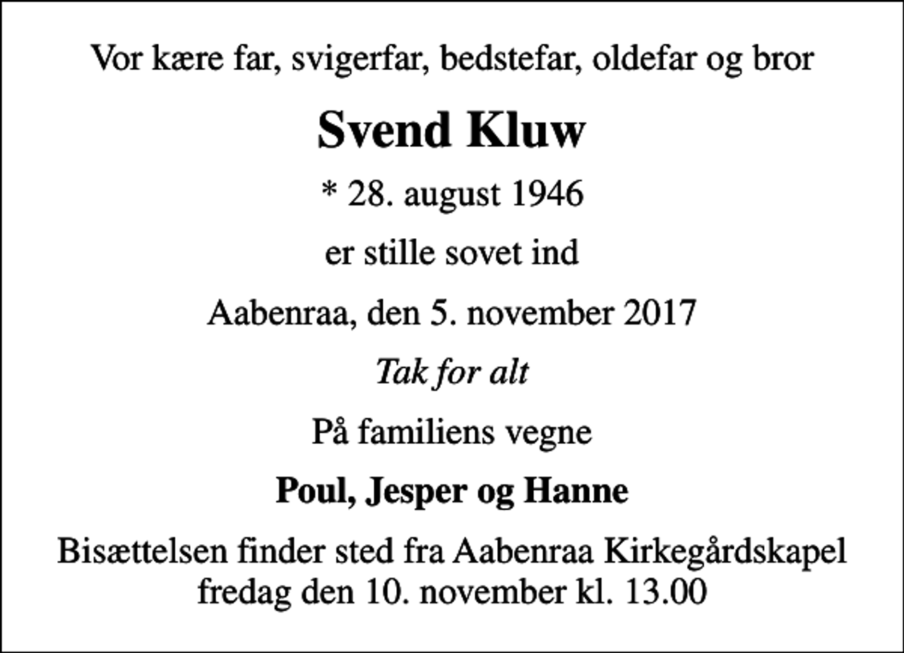 <p>Vor kære far, svigerfar, bedstefar, oldefar og bror<br />Svend Kluw<br />* 28. august 1946<br />er stille sovet ind<br />Aabenraa, den 5. november 2017<br />Tak for alt<br />På familiens vegne<br />Poul, Jesper og Hanne<br />Bisættelsen finder sted fra Aabenraa Kirkegårdskapel fredag den 10. november kl. 13.00</p>