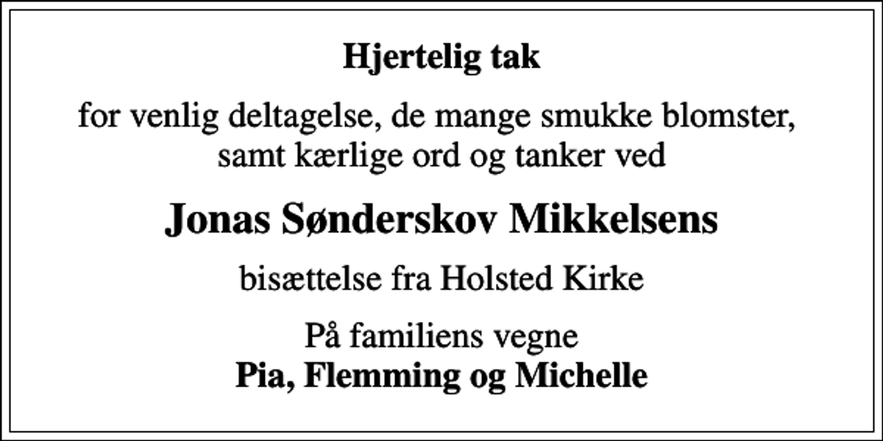 <p>Hjertelig tak<br />for venlig deltagelse, de mange smukke blomster, samt kærlige ord og tanker ved<br />Jonas Sønderskov Mikkelsens<br />bisættelse fra Holsted Kirke<br />På familiens vegne <em>Pia, Flemming og Michelle</em></p>