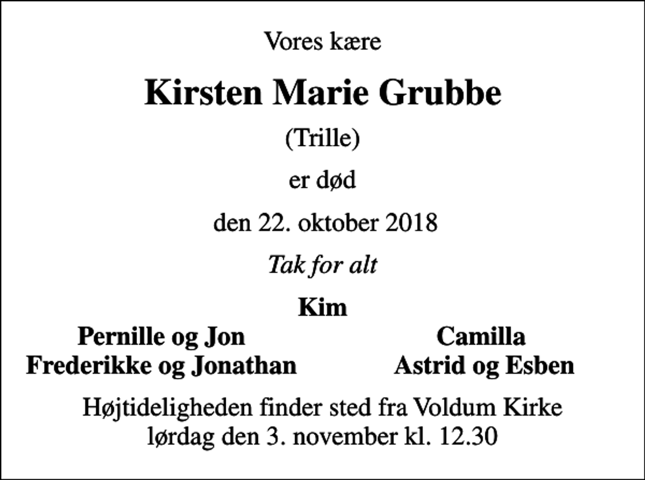 <p>Vores kære<br />Kirsten Marie Grubbe<br />(Trille)<br />er død<br />den 22. oktober 2018<br />Tak for alt<br />Kim<br />Pernille og Jon<br />Camilla<br />Frederikke og Jonathan<br />Astrid og Esben<br />Højtideligheden finder sted fra Voldum Kirke lørdag den 3. november kl. 12.30</p>