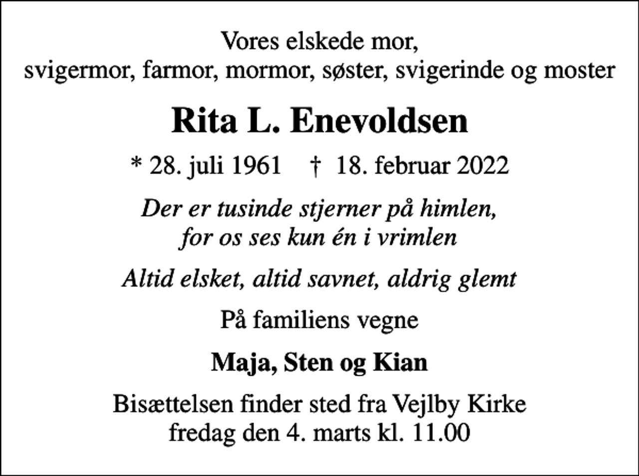 <p>Vores elskede mor, svigermor, farmor, mormor, søster, svigerinde og moster<br />Rita L. Enevoldsen<br />* 28. juli 1961 ✝ 18. februar 2022<br />Der er tusinde stjerner på himlen, for os ses kun én i vrimlen<br />Altid elsket, altid savnet, aldrig glemt<br />På familiens vegne<br />Maja, Sten og Kian<br />Bisættelsen finder sted fra Vejlby Kirke fredag den 4. marts kl. 11.00</p>