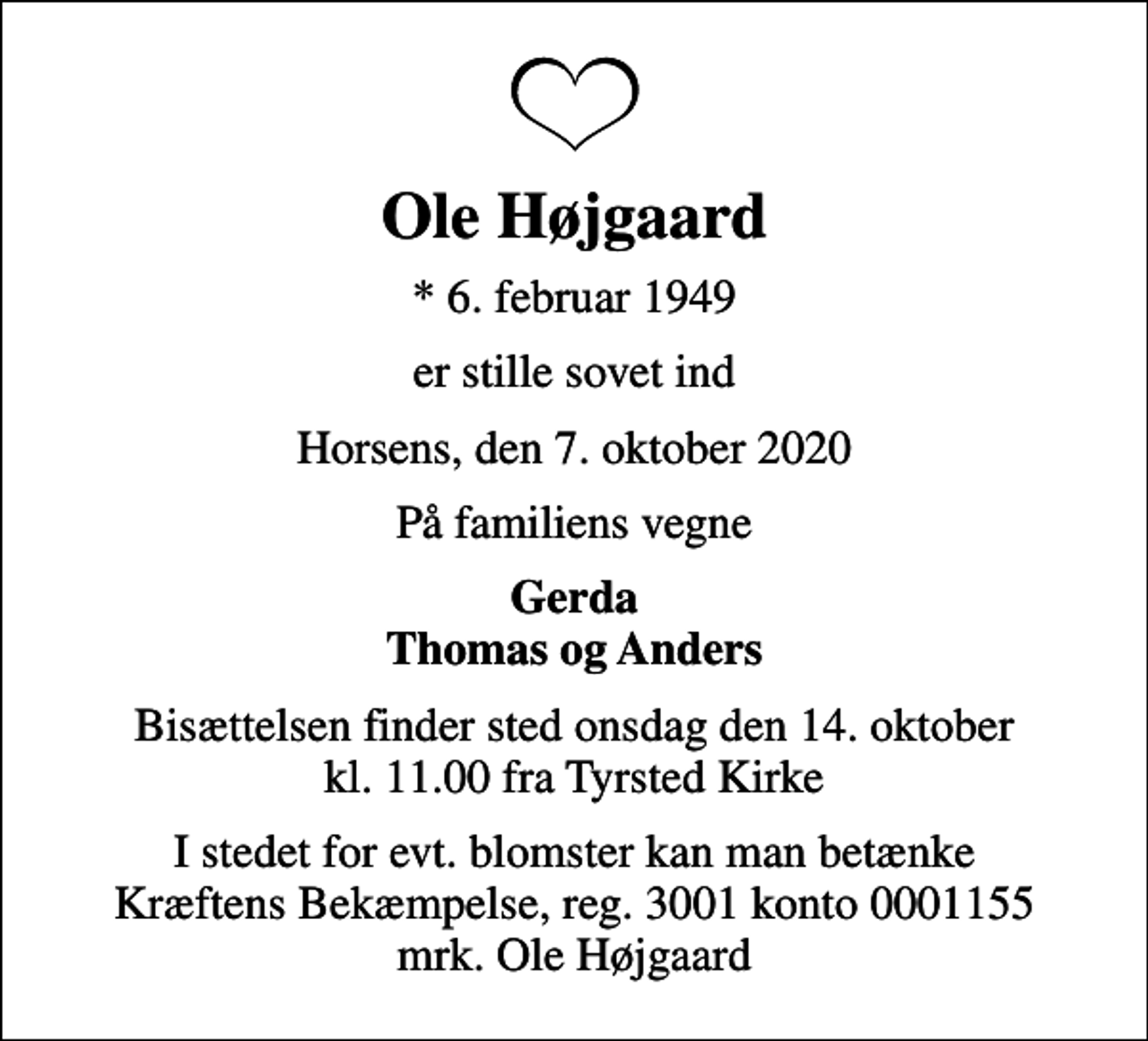 <p>Ole Højgaard<br />* 6. februar 1949<br />er stille sovet ind<br />Horsens, den 7. oktober 2020<br />På familiens vegne<br />Gerda Thomas og Anders<br />Bisættelsen finder sted onsdag den 14. oktober kl. 11.00 fra Tyrsted Kirke<br />I stedet for evt. blomster kan man betænke<br />Kræftens Bekæmpelse reg.3001konto0001155mrk. Ole<br />Højgaard</p>