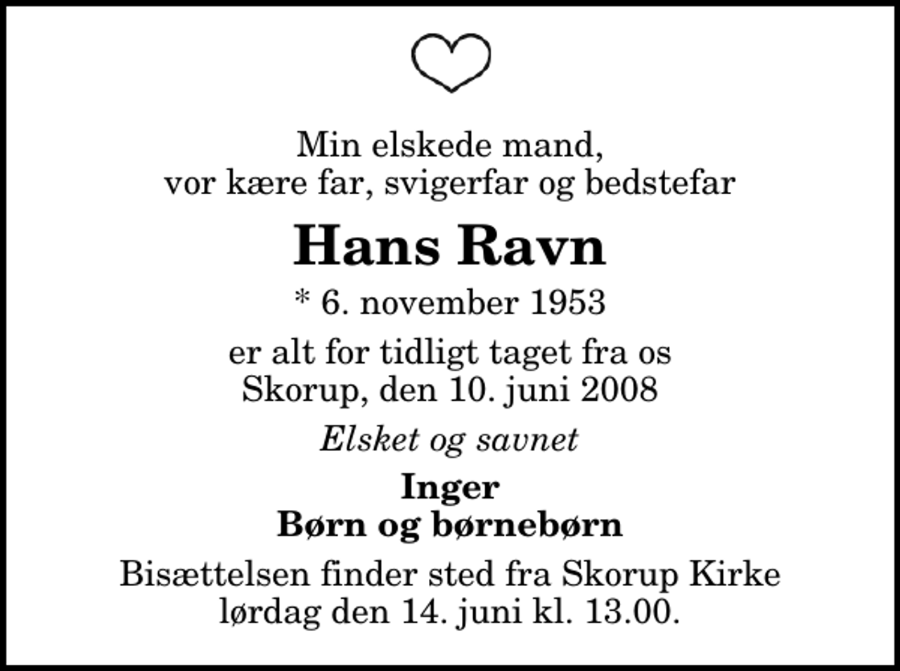 <p>Min elskede mand, vor kære far, svigerfar og bedstefar<br />Hans Ravn<br />* 6. november 1953<br />er alt for tidligt taget fra os Skorup, den 10. juni 2008<br />Elsket og savnet<br />Inger Børn og børnebørn<br />Bisættelsen finder sted fra Skorup Kirke lørdag den 14. juni kl. 13.00</p>