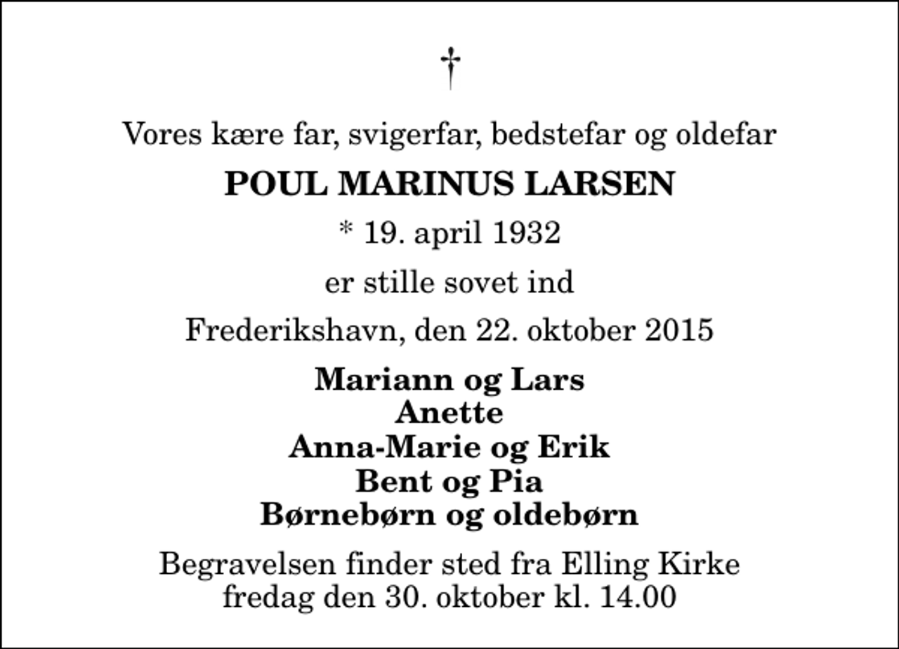 <p>Vores kære far, svigerfar, bedstefar og oldefar<br />Poul Marinus Larsen<br />* 19. april 1932<br />er stille sovet ind<br />Frederikshavn, den 22. oktober 2015<br />Mariann og Lars Anette Anna-Marie og Erik Bent og Pia Børnebørn og oldebørn<br />Begravelsen finder sted fra Elling Kirke fredag den 30. oktober kl. 14.00</p>