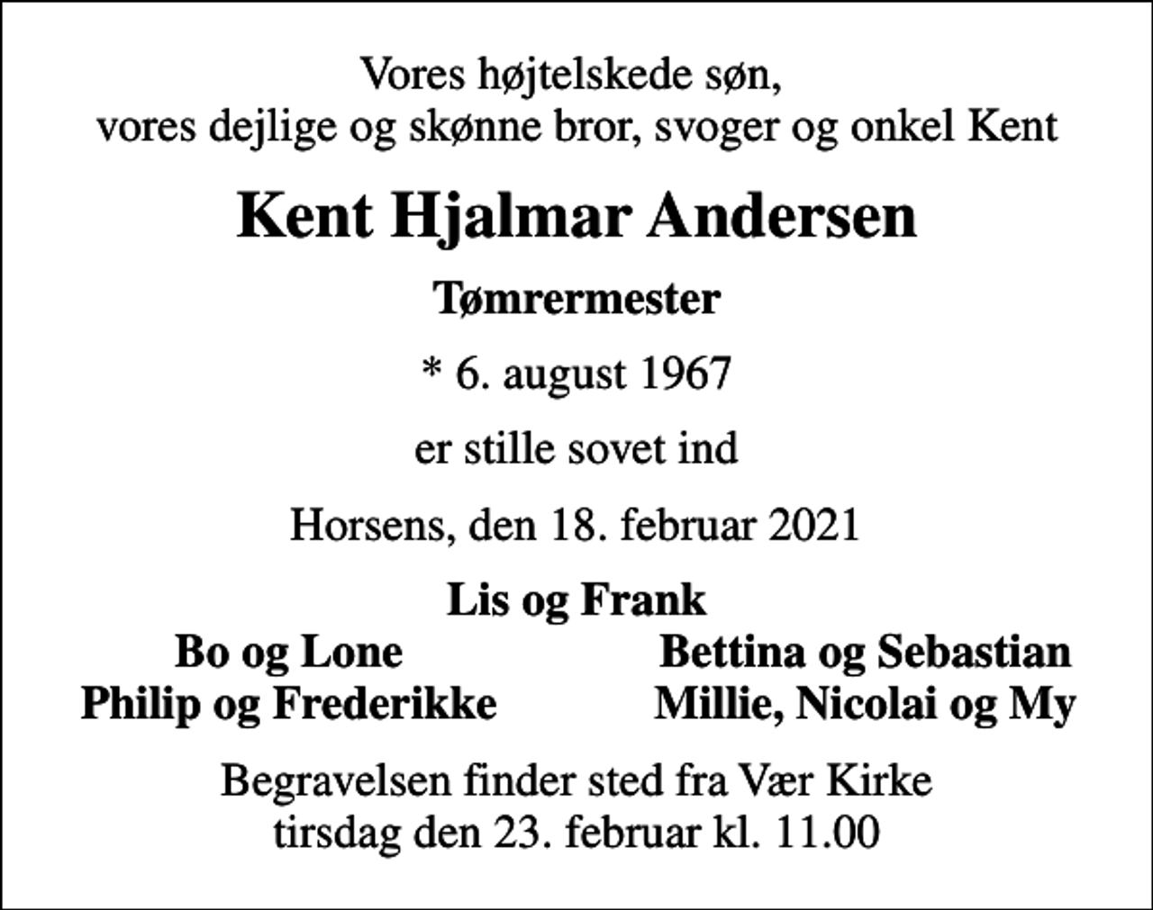 <p>Vores højtelskede søn, vores dejlige og skønne bror, svoger og onkel Kent<br />Kent Hjalmar Andersen<br />Tømrermester<br />* 6. august 1967<br />er stille sovet ind<br />Horsens, den 18. februar 2021<br />Lis og Frank<br />Bo og Lone<br />Bettina og Sebastian<br />Philip og Frederikke<br />Millie, Nicolai og My<br />Begravelsen finder sted fra Vær Kirke tirsdag den 23. februar kl. 11.00</p>
