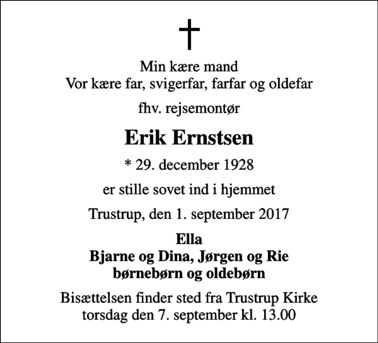 <p>Min kære mand Vor kære far, svigerfar, farfar og oldefar<br />fhv. rejsemontør<br />Erik Ernstsen<br />* 29. december 1928<br />er stille sovet ind i hjemmet<br />Trustrup, den 1. september 2017<br />Ella Bjarne og Dina, Jørgen og Rie børnebørn og oldebørn<br />Bisættelsen finder sted fra Trustrup Kirke torsdag den 7. september kl. 13.00</p>