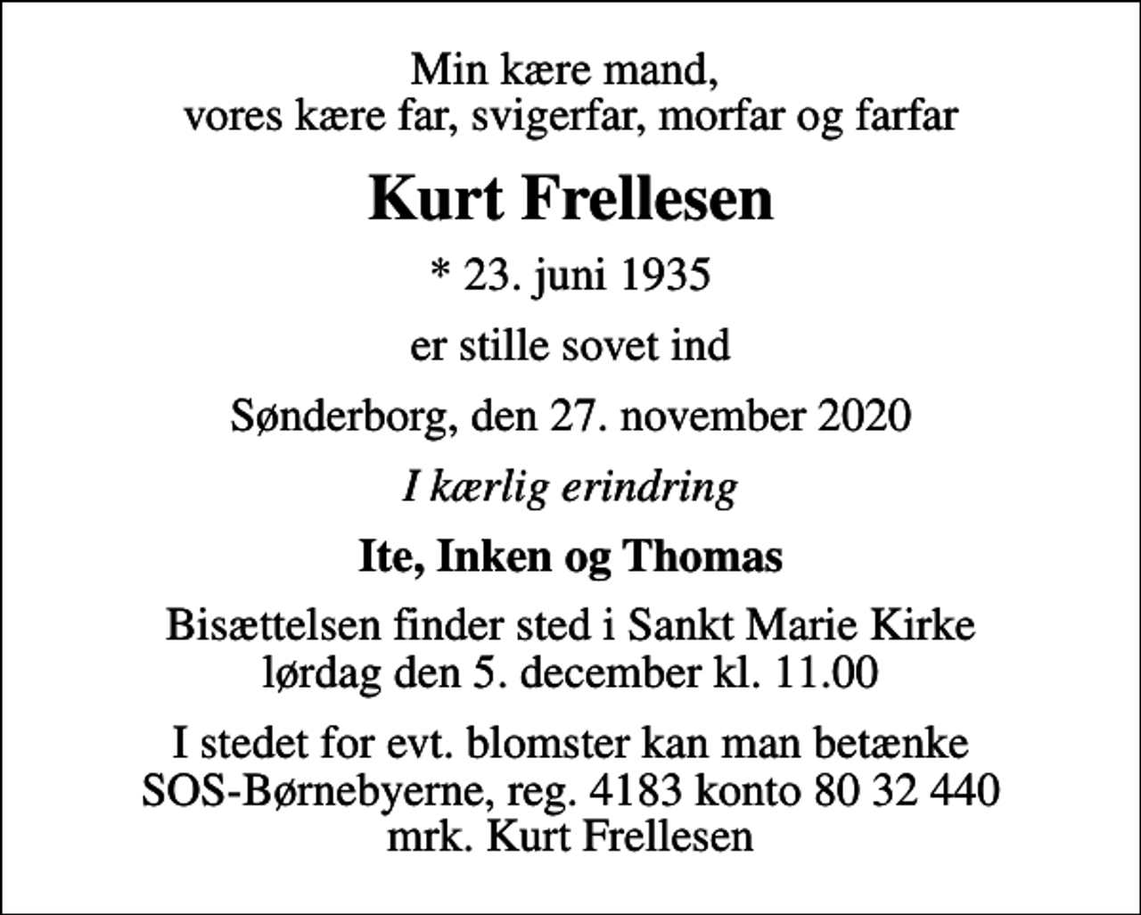<p>Min kære mand, vores kære far, svigerfar, morfar og farfar<br />Kurt Frellesen<br />* 23. juni 1935<br />er stille sovet ind<br />Sønderborg, den 27. november 2020<br />I kærlig erindring<br />Ite, Inken og Thomas<br />Bisættelsen finder sted i Sankt Marie Kirke lørdag den 5. december kl. 11.00<br />I stedet for evt. blomster kan man betænke<br />SOS-Børnebyerne reg.4183konto8032440mrk. Kurt<br />Frellesen</p>
