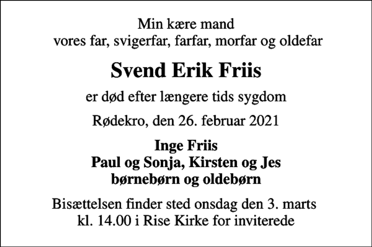 <p>Min kære mand vores far, svigerfar, farfar, morfar og oldefar<br />Svend Erik Friis<br />er død efter længere tids sygdom<br />Rødekro, den 26. februar 2021<br />Inge Friis Paul og Sonja, Kirsten og Jes børnebørn og oldebørn<br />Bisættelsen finder sted onsdag den 3. marts kl. 14.00 i Rise Kirke for inviterede</p>