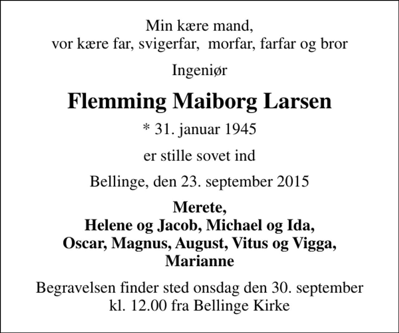 <p>Min kære mand, vor kære far, svigerfar, morfar, farfar og bror<br />Ingeniør<br />Flemming Maiborg Larsen<br />* 31. januar 1945<br />er stille sovet ind<br />Bellinge, den 23. september 2015<br />Merete, Helene og Jacob, Michael og Ida, Oscar, Magnus, August, Vitus og Vigga, Marianne<br />Begravelsen finder sted onsdag den 30. september kl. 12.00 fra Bellinge Kirke</p>