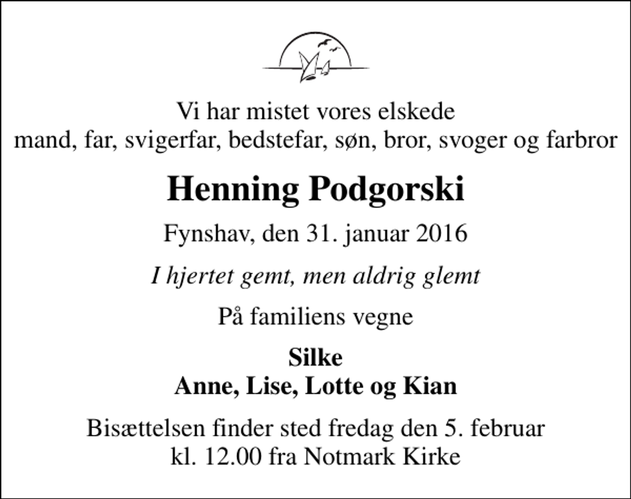 <p>Vi har mistet vores elskede mand, far, svigerfar, bedstefar, søn, bror, svoger og farbror<br />Henning Podgorski<br />Fynshav, den 31. januar 2016<br />I hjertet gemt, men aldrig glemt<br />På familiens vegne<br />Silke Anne, Lise, Lotte og Kian<br />Bisættelsen finder sted fredag den 5. februar kl. 12.00 fra Notmark Kirke</p>