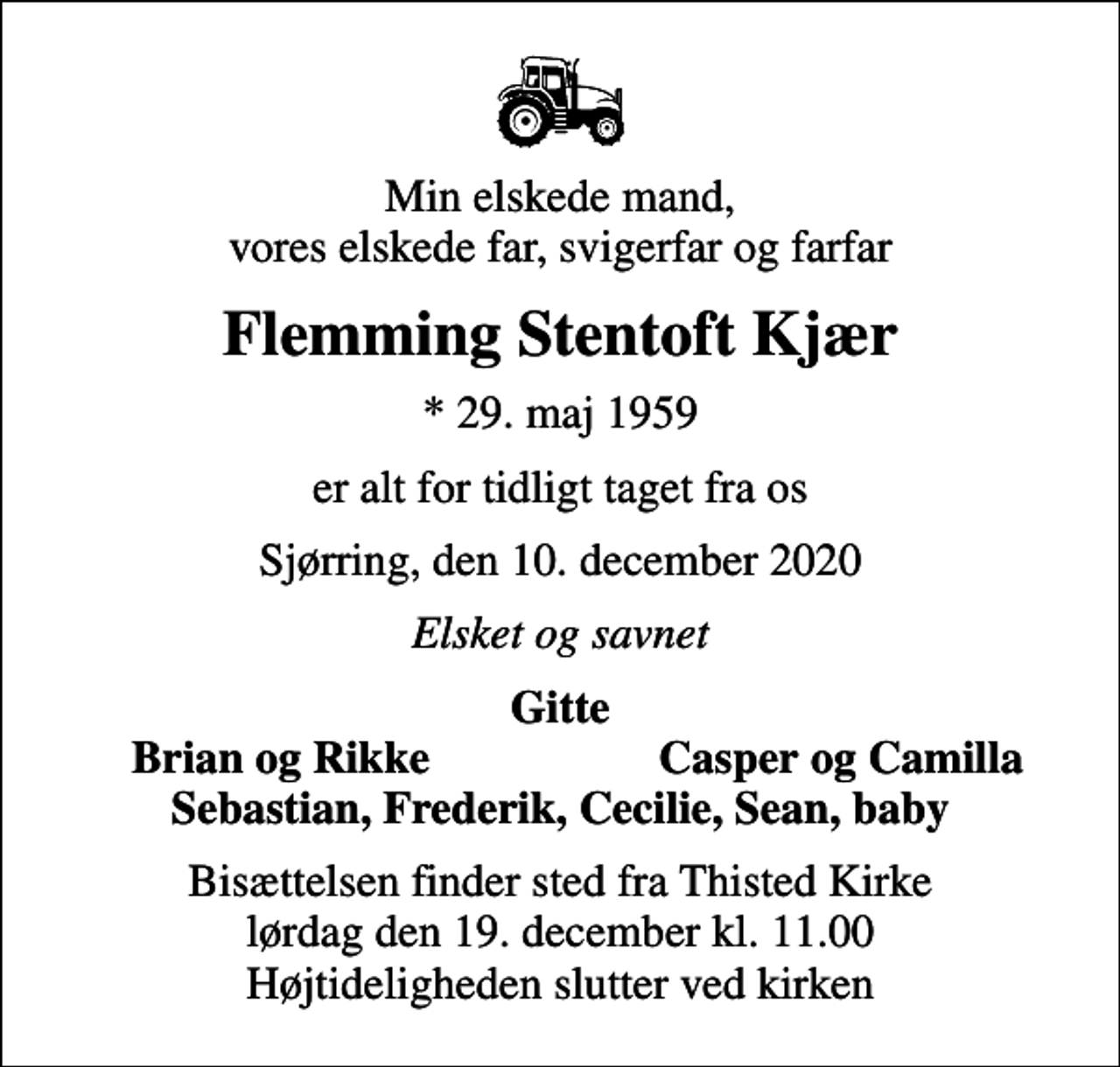 <p>Min elskede mand, vores elskede far, svigerfar og farfar<br />Flemming Stentoft Kjær<br />* 29. maj 1959<br />er alt for tidligt taget fra os<br />Sjørring, den 10. december 2020<br />Elsket og savnet<br />Gitte<br />Brian og Rikke<br />Casper og Camilla<br />Bisættelsen finder sted fra Thisted Kirke lørdag den 19. december kl. 11.00 Højtideligheden slutter ved kirken</p>