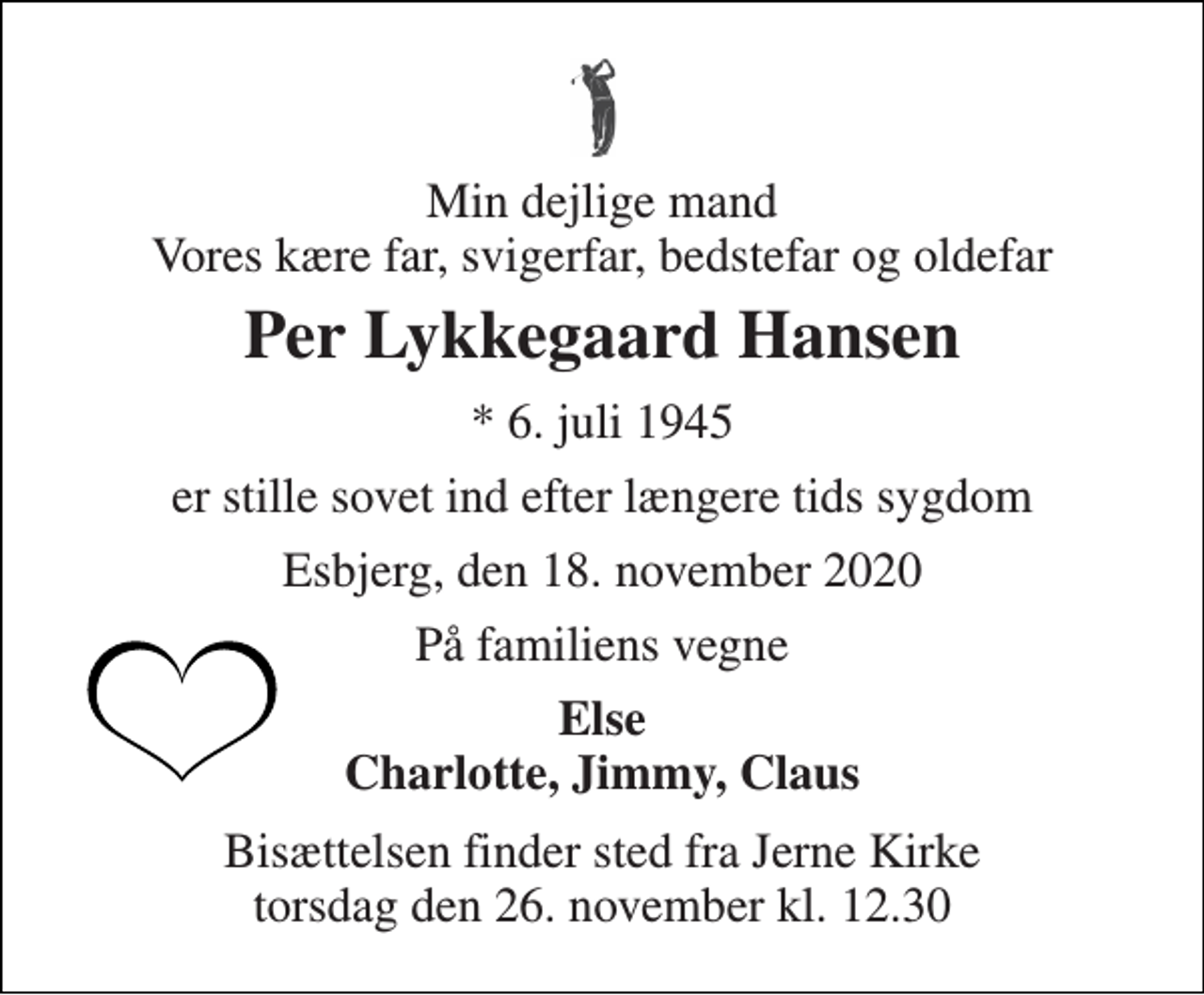 <p>Min dejlige mand Vores kære far, svigerfar, bedstefar og oldefar<br />Per Lykkegaard Hansen<br />*​ 6. juli 1945<br />er stille sovet ind efter længere tids sygdom<br />Esbjerg, den 18. november 2020<br />På familiens vegne<br />Else Charlotte, Jimmy, Claus<br />Bisættelsen finder sted fra Jerne Kirke torsdag den 26. november kl. 12.30</p>
