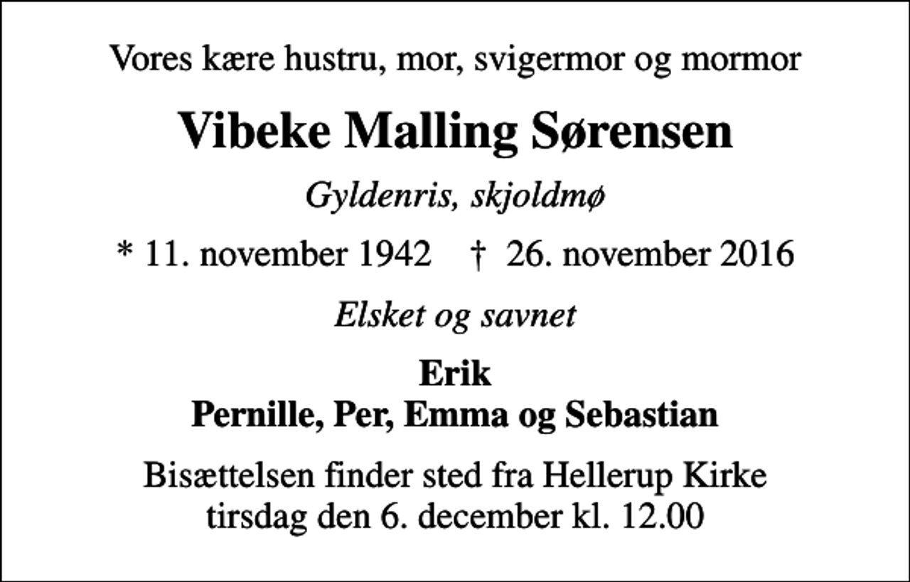 <p>Vores kære hustru, mor, svigermor og mormor<br />Vibeke Malling Sørensen<br />Gyldenris, skjoldmø<br />* 11. november 1942 ✝ 26. november 2016<br />Elsket og savnet<br />Erik Pernille, Per, Emma og Sebastian<br />Bisættelsen finder sted fra Hellerup Kirke tirsdag den 6. december kl. 12.00</p>