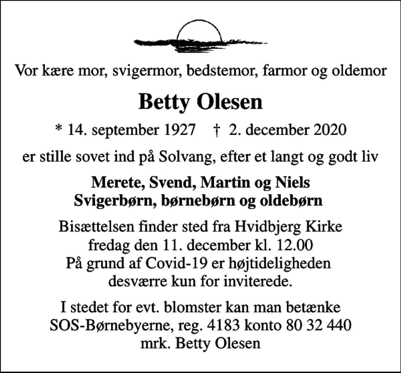<p>Vor kære mor, svigermor, bedstemor, farmor og oldemor<br />Betty Olesen<br />* 14. september 1927 ✝ 2. december 2020<br />er stille sovet ind på Solvang, efter et langt og godt liv<br />Merete, Svend, Martin og Niels Svigerbørn, børnebørn og oldebørn<br />Bisættelsen finder sted fra Hvidbjerg Kirke fredag den 11. december kl. 12.00 På grund af Covid-19 er højtideligheden desværre kun for inviterede.<br />I stedet for evt. blomster kan man betænke<br />SOS-Børnebyerne reg.4183konto8032440mrk. Betty<br />Olesen</p>