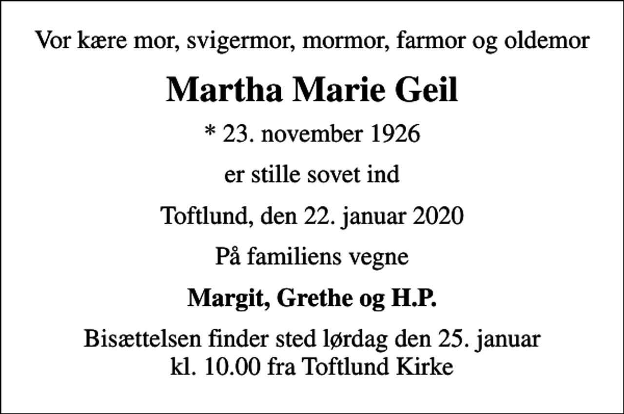 <p>Vor kære mor, svigermor, mormor, farmor og oldemor<br />Martha Marie Geil<br />* 23. november 1926<br />er stille sovet ind<br />Toftlund, den 22. januar 2020<br />På familiens vegne<br />Margit, Grethe og H.P.<br />Bisættelsen finder sted lørdag den 25. januar kl. 10.00 fra Toftlund Kirke</p>