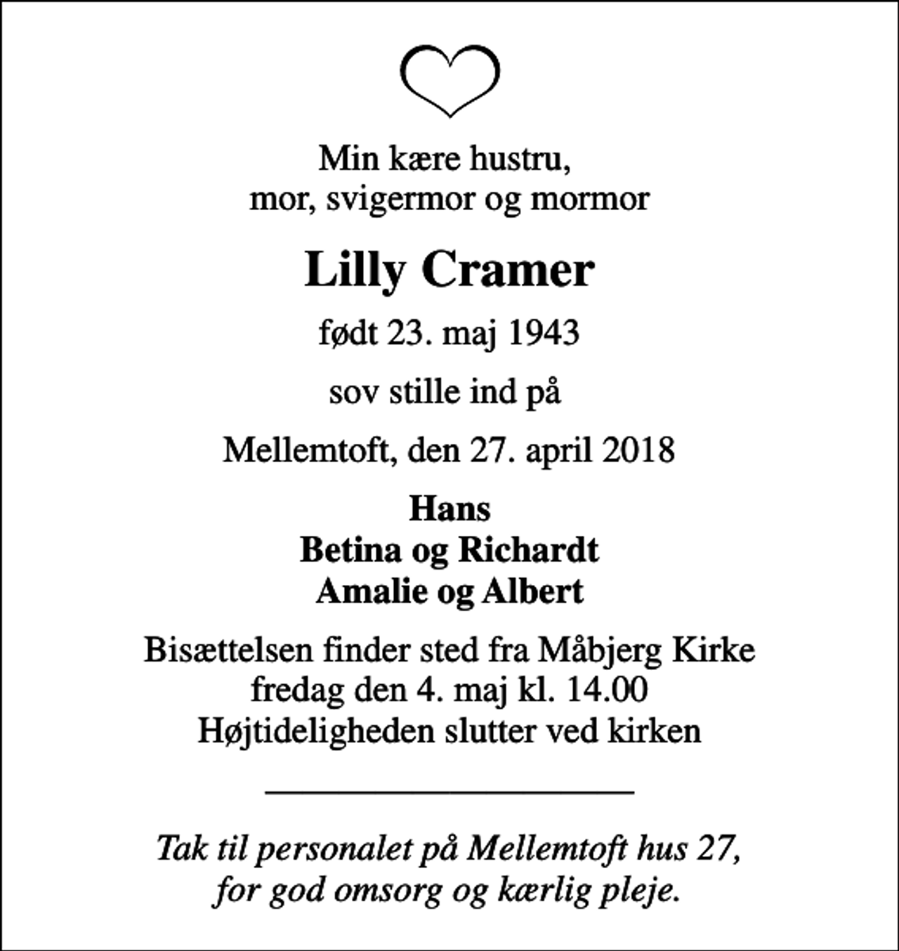 <p>Min kære hustru, mor, svigermor og mormor<br />Lilly Cramer<br />født 23. maj 1943<br />sov stille ind på<br />Mellemtoft, den 27. april 2018<br />Hans Betina og Richardt Amalie og Albert<br />Bisættelsen finder sted fra Måbjerg Kirke fredag den 4. maj kl. 14.00 Højtideligheden slutter ved kirken<br />Tak til personalet på Mellemtoft hus 27, for god omsorg og kærlig pleje.</p>