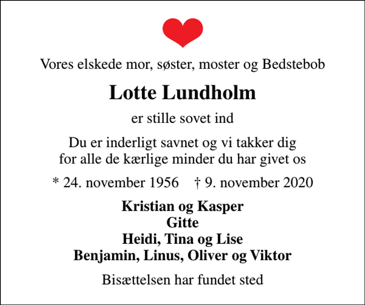 <p>Vores elskede mor, søster, moster og Bedstebob<br />Lotte Lundholm<br />er stille sovet ind<br />Du er inderligt savnet og vi takker dig for alle de kærlige minder du har givet os<br />* 24. november 1956 ✝ 9. november 2020<br />Kristian og Kasper Gitte Heidi, Tina og Lise Benjamin, Linus, Oliver og Viktor<br />Bisættelsen har fundet sted</p>