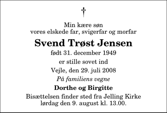 <p>Min kære søn vores elskede far, svigerfar og morfar<br />Svend Trøst Jensen<br />født 31. december 1949<br />er stille sovet ind<br />Vejle, den 29. juli 2008<br />På familiens vegne<br />Dorthe og Birgitte<br />Bisættelsen finder sted fra Jelling Kirke lørdag den 9. august kl. 13.00</p>