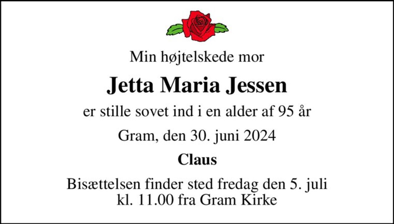 Min højtelskede mor
Jetta Maria Jessen
er stille sovet ind i en alder af 95 år
Gram, den 30. juni 2024
Claus
Bisættelsen finder sted fredag den 5. juli kl. 11.00 fra Gram Kirke