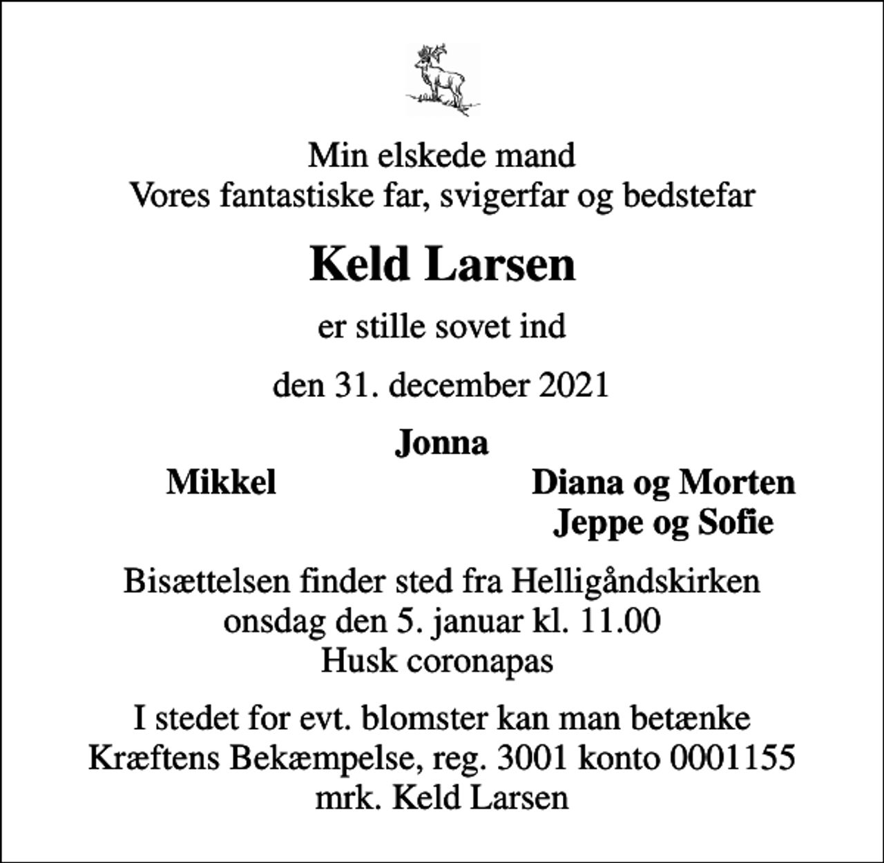 <p>Min elskede mand Vores fantastiske far, svigerfar og bedstefar<br />Keld Larsen<br />er stille sovet ind<br />den 31. december 2021<br />Jonna<br />Mikkel<br />Diana og Morten<br />Jeppe og Sofie<br />Bisættelsen finder sted fra Helligåndskirken onsdag den 5. januar kl. 11.00 Husk coronapas<br />I stedet for evt. blomster kan man betænke<br />Kræftens Bekæmpelse reg.3001konto0001155mrk. Keld<br />Larsen</p>
