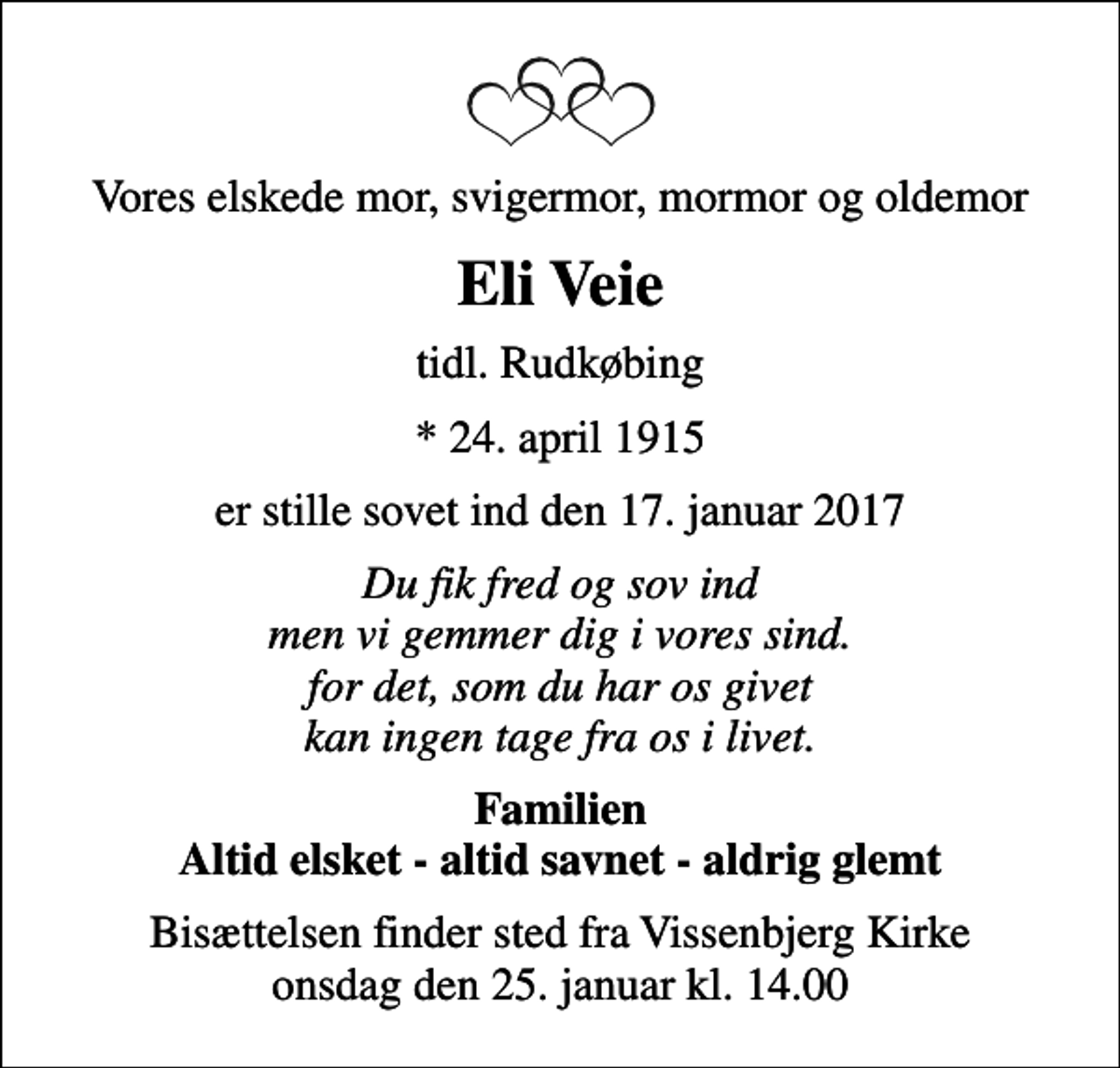 <p>Vores elskede mor, svigermor, mormor og oldemor<br />Eli Veie<br />tidl. Rudkøbing<br />* 24. april 1915<br />er stille sovet ind den 17. januar 2017<br />Du fik fred og sov ind men vi gemmer dig i vores sind. for det, som du har os givet kan ingen tage fra os i livet.<br />Familien Altid elsket - altid savnet - aldrig glemt<br />Bisættelsen finder sted fra Vissenbjerg Kirke onsdag den 25. januar kl. 14.00</p>