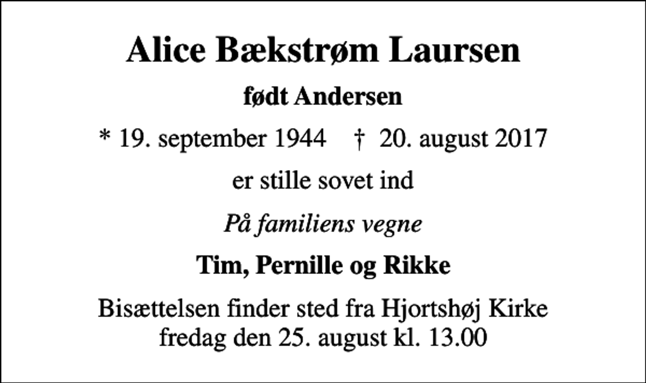 <p>Alice Bækstrøm Laursen<br />født Andersen<br />* 19. september 1944 ✝ 20. august 2017<br />er stille sovet ind<br />På familiens vegne<br />Tim, Pernille og Rikke<br />Bisættelsen finder sted fra Hjortshøj Kirke fredag den 25. august kl. 13.00</p>