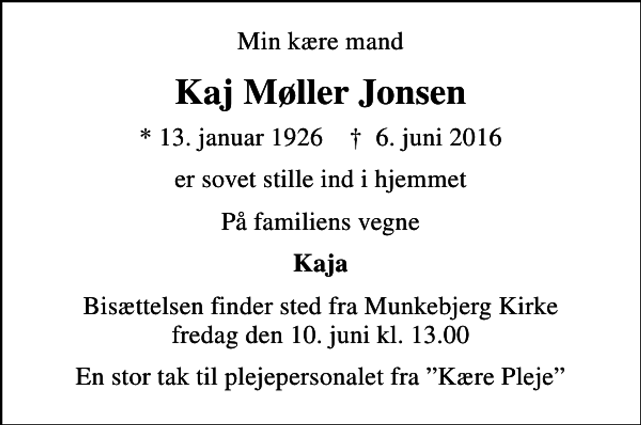 <p>Min kære mand<br />Kaj Møller Jonsen<br />* 13. januar 1926 ✝ 6. juni 2016<br />er sovet stille ind i hjemmet<br />På familiens vegne<br />Kaja<br />Bisættelsen finder sted fra Munkebjerg Kirke fredag den 10. juni kl. 13.00<br />En stor tak til plejepersonalet fra Kære Pleje</p>