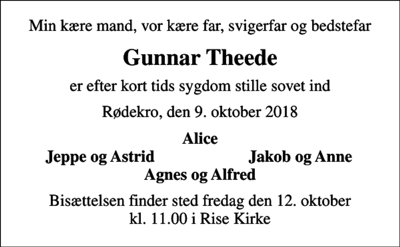 <p>Min kære mand, vor kære far, svigerfar og bedstefar<br />Gunnar Theede<br />er efter kort tids sygdom stille sovet ind<br />Rødekro, den 9. oktober 2018<br />Alice<br />Jeppe og Astrid<br />Jakob og Anne<br />Bisættelsen finder sted fredag den 12. oktober kl. 11.00 i Rise Kirke</p>