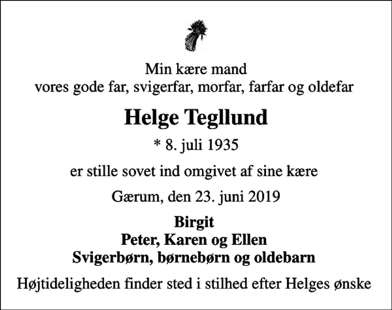 <p>Min kære mand vores gode far, svigerfar, morfar, farfar og oldefar<br />Helge Tegllund<br />* 8. juli 1935<br />er stille sovet ind omgivet af sine kære<br />Gærum, den 23. juni 2019<br />Birgit Peter, Karen og Ellen Svigerbørn, børnebørn og oldebarn<br />Højtideligheden finder sted i stilhed efter Helges ønske</p>