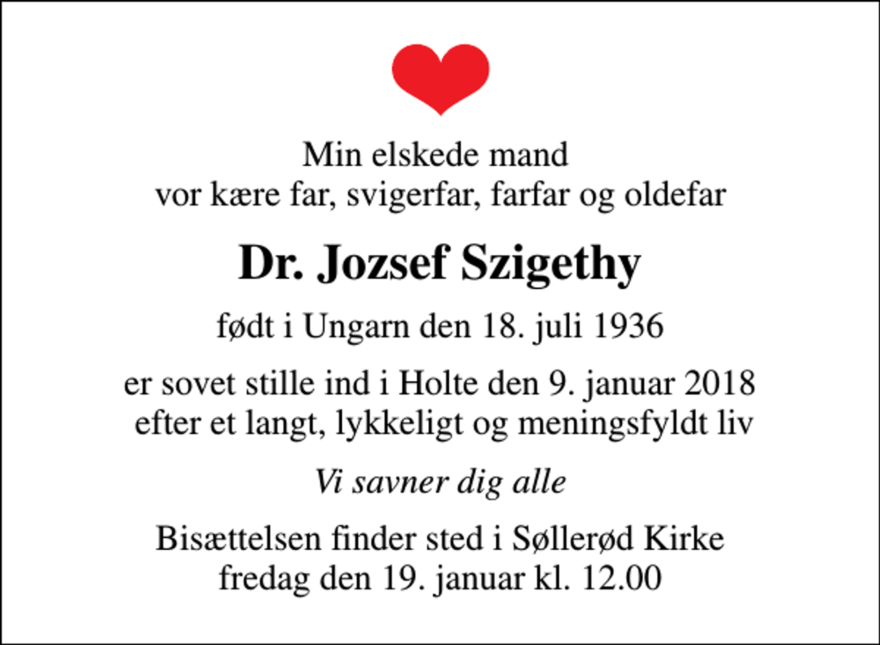 <p>Min elskede mand vor kære far, svigerfar, farfar og oldefar<br />Dr. Jozsef Szigethy<br />født i Ungarn den 18. juli 1936<br />er sovet stille ind i Holte den 9. januar 2018 efter et langt, lykkeligt og meningsfyldt liv<br />Vi savner dig alle<br />Bisættelsen finder sted i Søllerød Kirke fredag den 19. januar kl. 12.00</p>