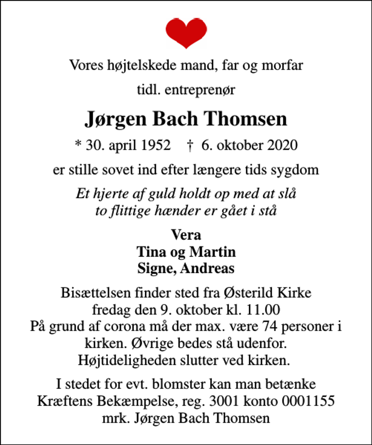 <p>Vores højtelskede mand, far og morfar<br />tidl. entreprenør<br />Jørgen Bach Thomsen<br />* 30. april 1952 ✝ 6. oktober 2020<br />er stille sovet ind efter længere tids sygdom<br />Et hjerte af guld holdt op med at slå to flittige hænder er gået i stå<br />Vera Tina og Martin Signe, Andreas<br />Bisættelsen finder sted fra Østerild Kirke fredag den 9. oktober kl. 11.00 På grund af corona må der max. være 74 personer i kirken. Øvrige bedes stå udenfor. Højtideligheden slutter ved kirken.<br />I stedet for evt. blomster kan man betænke<br />Kræftens Bekæmpelse reg.3001konto0001155mrk. Jørgen Bach<br />Thomsen</p>