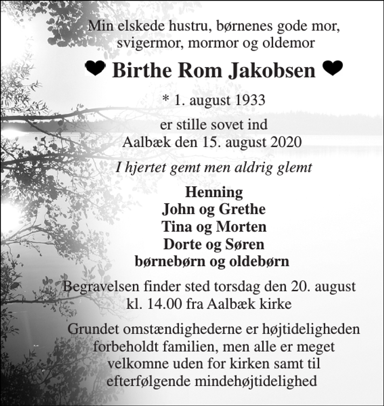 <p>Min elskede hustru, børnenes gode mor, svigermor, mormor og oldemor<br />Birthe Rom Jakobsen<br />*​​ 1. august 1933<br />er stille sovet ind Aalbæk den 15. august 2020<br />I hjertet gemt men aldrig glemt<br />Henning John og Grethe Tina og Morten Dorte og Søren børnebørn og oldebørn<br />Begravelsen​ finder sted torsdag den 20. august​​ kl. 14.00 fra Aalbæk kirke<br />Grundet omstændighederne er højtideligheden forbeholdt familien, men alle er meget velkomne uden for kirken samt til efterfølgende mindehøjtidelighed</p>