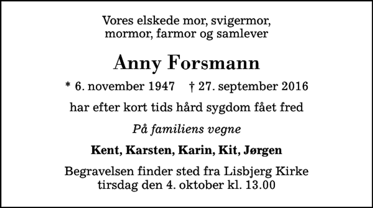 <p>Vores elskede mor, svigermor, mormor, farmor og samlever<br />Anny Forsmann<br />* 6. november 1947 ✝ 27. september 2016<br />har efter kort tids hård sygdom fået fred<br />På familiens vegne<br />Kent, Karsten, Karin, Kit, Jørgen<br />Begravelsen finder sted fra Lisbjerg Kirke tirsdag den 4. oktober kl. 13.00</p>