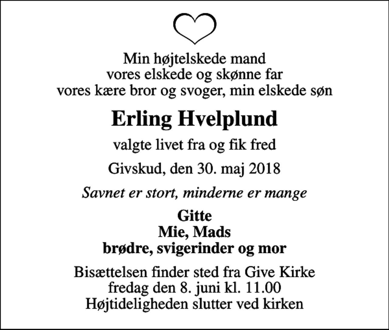 <p>Min højtelskede mand vores elskede og skønne far vores kære bror og svoger, min elskede søn<br />Erling Hvelplund<br />valgte livet fra og fik fred<br />Givskud, den 30. maj 2018<br />Savnet er stort, minderne er mange<br />Gitte Mie, Mads brødre, svigerinder og mor<br />Bisættelsen finder sted fra Give Kirke fredag den 8. juni kl. 11.00 Højtideligheden slutter ved kirken</p>