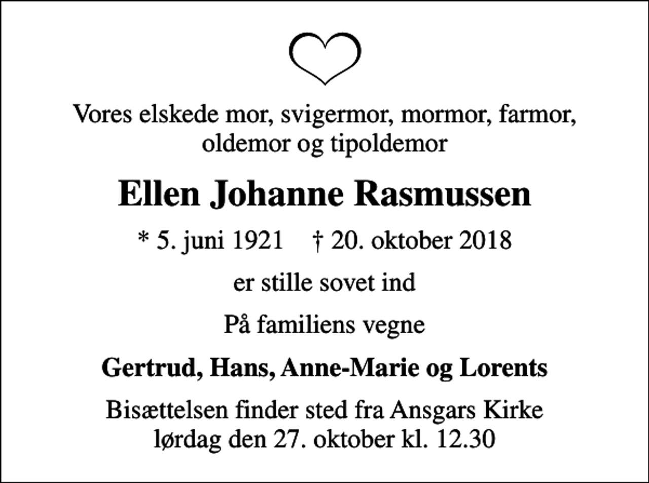 <p>Vores elskede mor, svigermor, mormor, farmor, oldemor og tipoldemor<br />Ellen Johanne Rasmussen<br />* 5. juni 1921 ✝ 20. oktober 2018<br />er stille sovet ind<br />På familiens vegne<br />Gertrud, Hans, Anne-Marie og Lorents<br />Bisættelsen finder sted fra Ansgars Kirke lørdag den 27. oktober kl. 12.30</p>