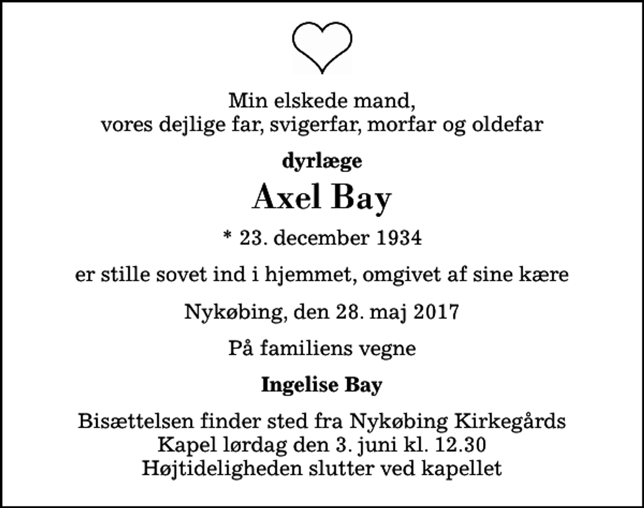 <p>Min elskede mand, vores dejlige far, svigerfar, morfar og oldefar<br />dyrlæge<br />Axel Bay<br />* 23. december 1934<br />er stille sovet ind i hjemmet, omgivet af sine kære<br />Nykøbing, den 28. maj 2017<br />På familiens vegne<br />Ingelise Bay<br />Bisættelsen finder sted fra Nykøbing Kirkegårds Kapel lørdag den 3. juni kl. 12.30 Højtideligheden slutter ved kapellet</p>