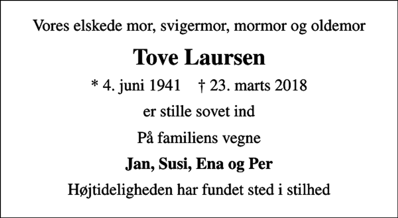 <p>Vores elskede mor, svigermor, mormor og oldemor<br />Tove Laursen<br />* 4. juni 1941 ✝ 23. marts 2018<br />er stille sovet ind<br />På familiens vegne<br />Jan, Susi, Ena og Per<br />Højtideligheden har fundet sted i stilhed</p>