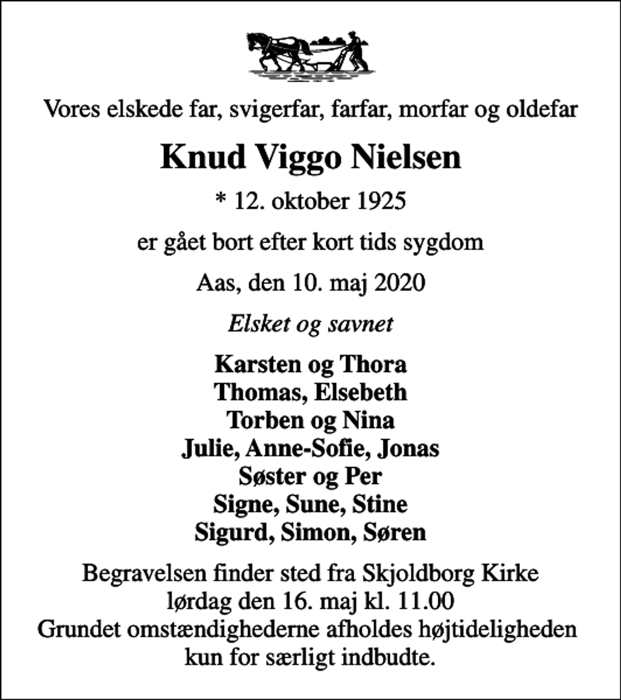 <p>Vores elskede far, svigerfar, farfar, morfar og oldefar<br />Knud Viggo Nielsen<br />* 12. oktober 1925<br />er gået bort efter kort tids sygdom<br />Aas, den 10. maj 2020<br />Elsket og savnet<br />Karsten og Thora Thomas, Elsebeth Torben og Nina Julie, Anne-Sofie, Jonas Søster og Per Signe, Sune, Stine Sigurd, Simon, Søren<br />Begravelsen finder sted fra Skjoldborg Kirke lørdag den 16. maj kl. 11.00 Grundet omstændighederne afholdes højtideligheden kun for særligt indbudte.</p>