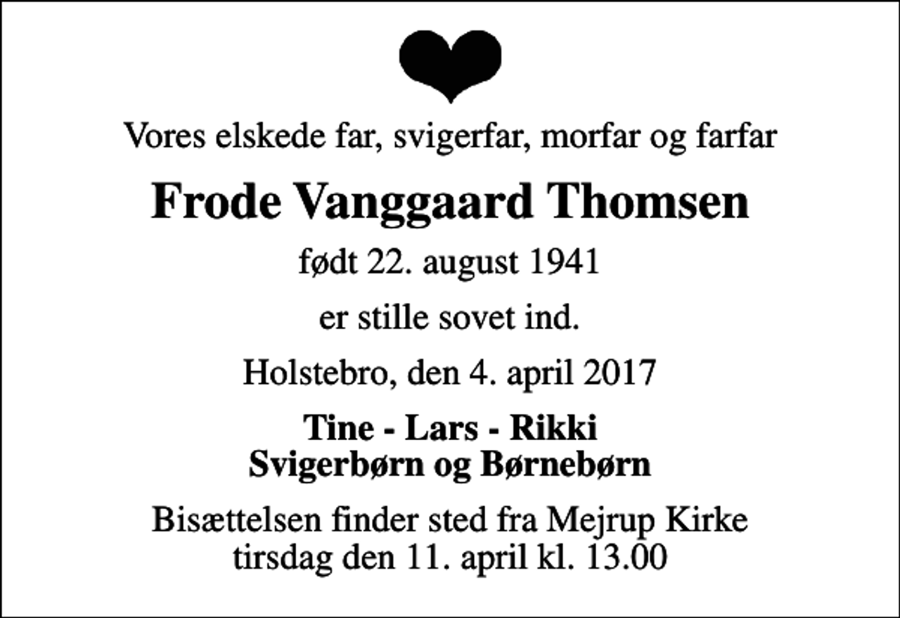 <p>Vores elskede far, svigerfar, morfar og farfar<br />Frode Vanggaard Thomsen<br />født 22. august 1941<br />er stille sovet ind.<br />Holstebro, den 4. april 2017<br />Tine - Lars - Rikki Svigerbørn og Børnebørn<br />Bisættelsen finder sted fra Mejrup Kirke tirsdag den 11. april kl. 13.00</p>