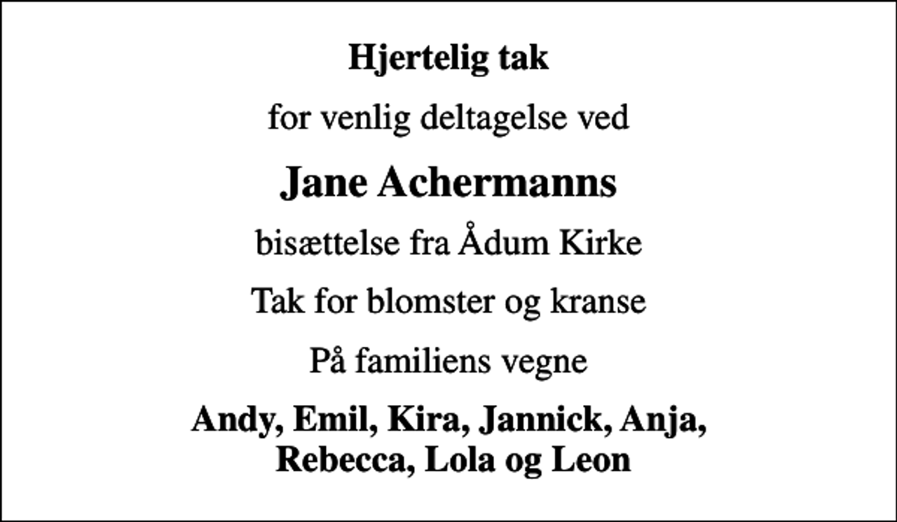 <p>Hjertelig tak<br />for venlig deltagelse ved<br />Jane Achermanns<br />bisættelse fra Ådum Kirke<br />Tak for blomster og kranse<br />På familiens vegne<br />Andy, Emil, Kira, Jannick, Anja, Rebecca, Lola og Leon</p>
