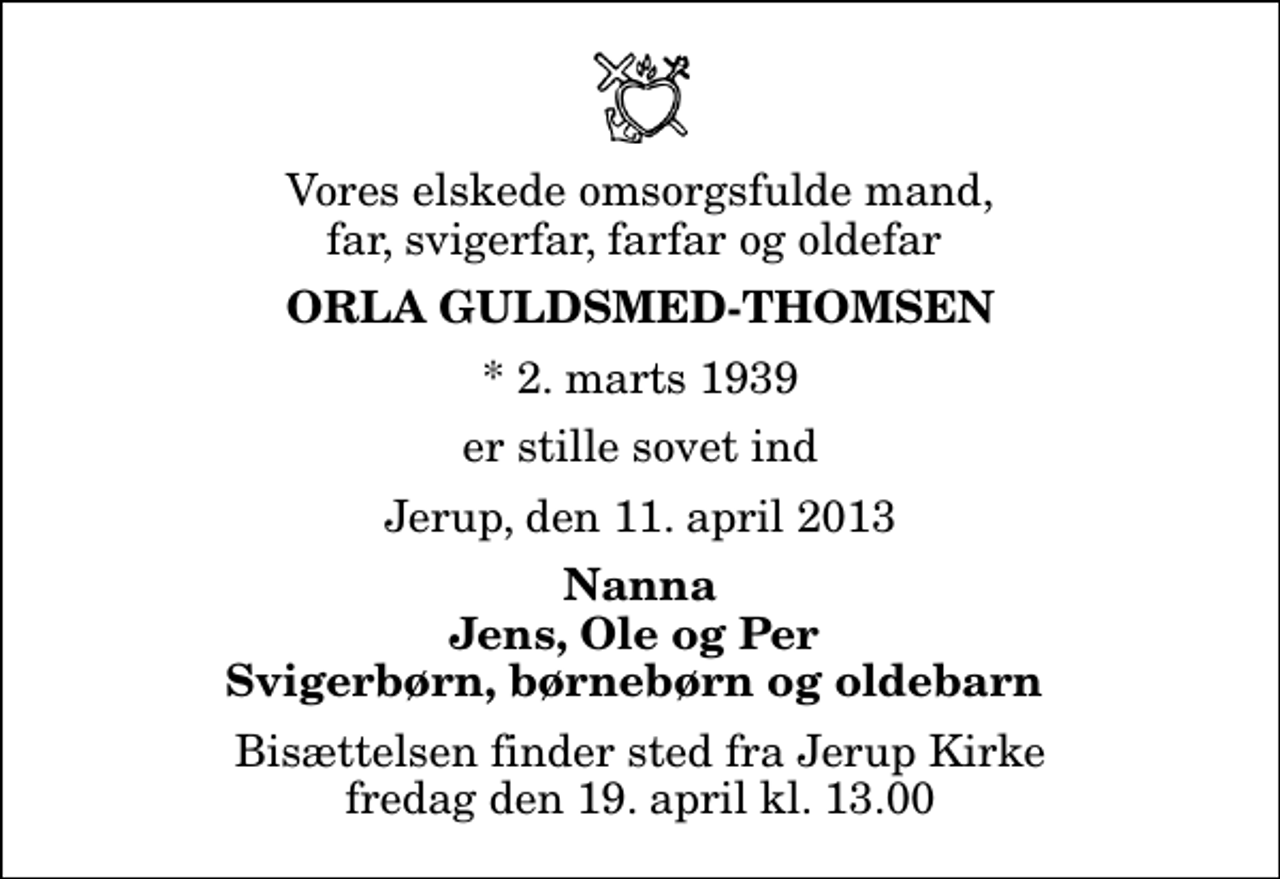<p>Vores elskede omsorgsfulde mand, far, svigerfar, farfar og oldefar<br />Orla Guldsmed-Thomsen<br />* 2. marts 1939<br />er stille sovet ind<br />Jerup, den 11. april 2013<br />Nanna Jens, Ole og Per Svigerbørn, børnebørn og oldebarn<br />Bisættelsen finder sted fra Jerup Kirke fredag den 19. april kl. 13.00</p>