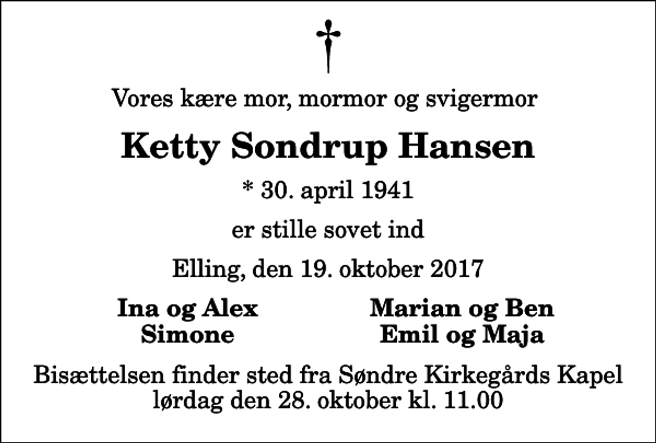 <p>Vores kære mor, mormor og svigermor<br />Ketty Sondrup Hansen<br />* 30. april 1941<br />er stille sovet ind<br />Elling, den 19. oktober 2017<br />Ina og Alex<br />Marian og Ben<br />Simone<br />Emil og Maja<br />Bisættelsen finder sted fra Søndre Kirkegårds Kapel lørdag den 28. oktober kl. 11.00</p>
