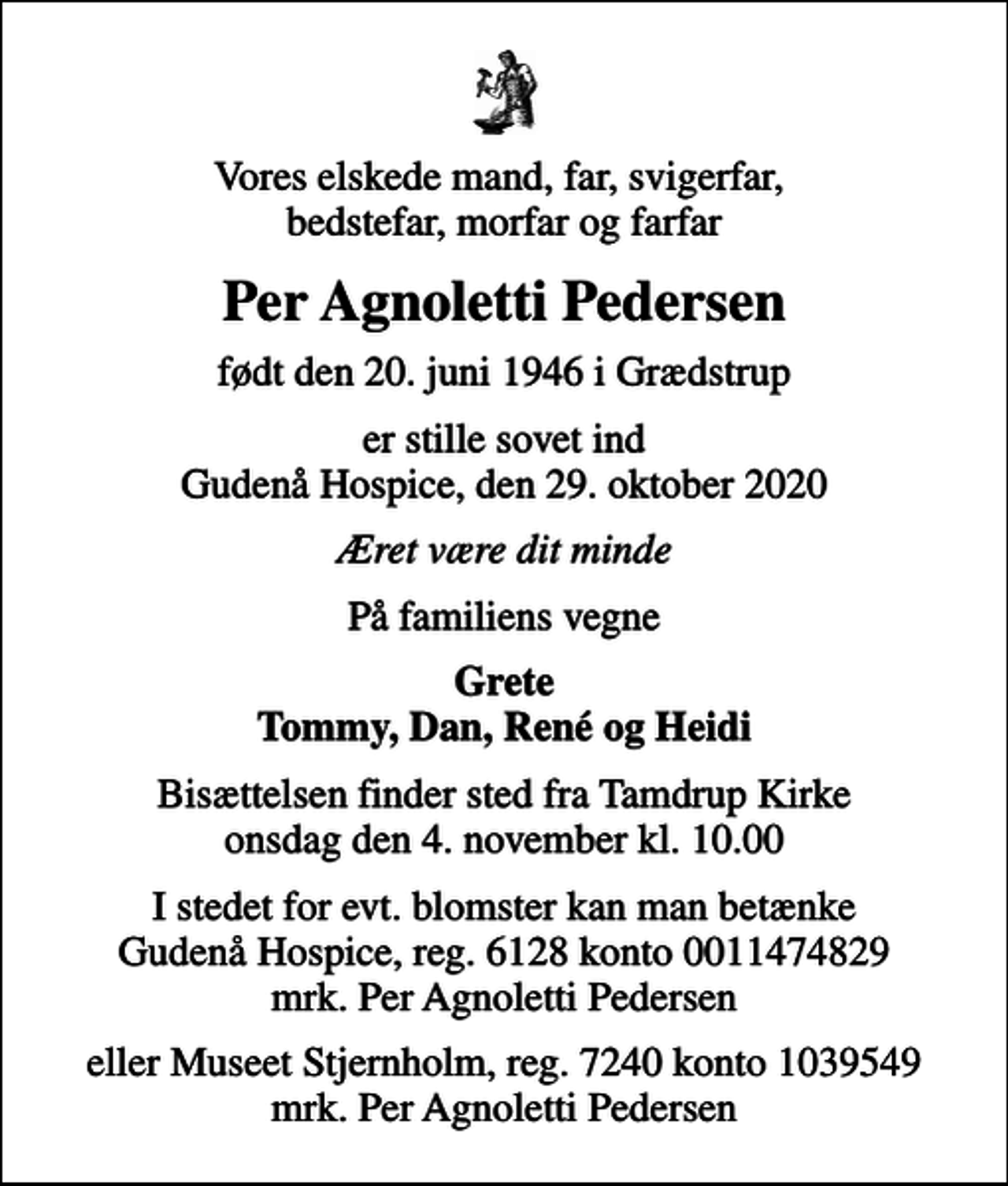 <p>Vores elskede mand, far, svigerfar, bedstefar, morfar og farfar<br />Per Agnoletti Pedersen<br />født den 20. juni 1946 i Grædstrup<br />er stille sovet ind Gudenå Hospice, den 29. oktober 2020<br />Æret være dit minde<br />På familiens vegne<br />Grete Tommy, Dan, René og Heidi<br />Bisættelsen finder sted fra Tamdrup Kirke onsdag den 4. november kl. 10.00<br />I stedet for evt. blomster kan man betænke<br />Gudenå Hospice Reg.6128konto0011474829mrk. Per Agnoletti<br />Pedersen<br />eller Museet Stjernholm, reg. 7240 konto 1039549 mrk. Per Agnoletti Pedersen</p>