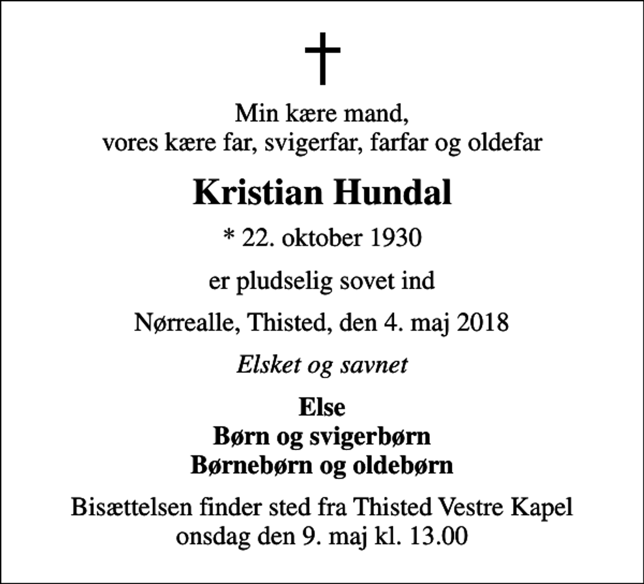 <p>Min kære mand, vores kære far, svigerfar, farfar og oldefar<br />Kristian Hundal<br />* 22. oktober 1930<br />er pludselig sovet ind<br />Nørrealle, Thisted, den 4. maj 2018<br />Elsket og savnet<br />Else Børn og svigerbørn Børnebørn og oldebørn<br />Bisættelsen finder sted fra Thisted Vestre Kapel onsdag den 9. maj kl. 13.00</p>