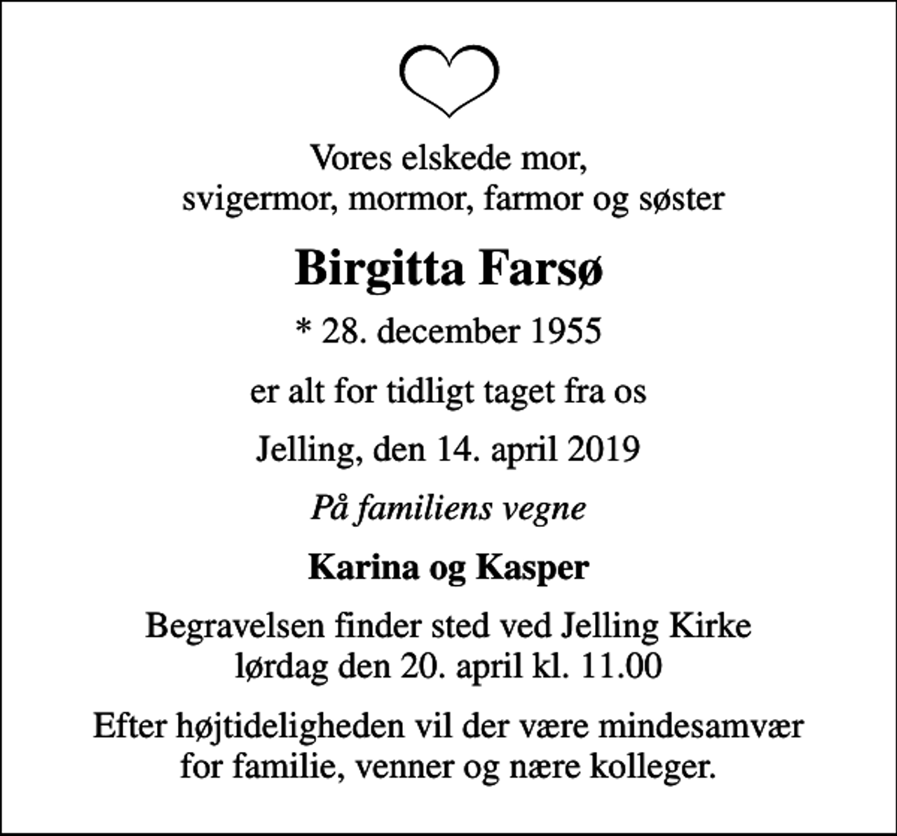 <p>Vores elskede mor, svigermor, mormor, farmor og søster<br />Birgitta Farsø<br />* 28. december 1955<br />er alt for tidligt taget fra os<br />Jelling, den 14. april 2019<br />På familiens vegne<br />Karina og Kasper<br />Begravelsen finder sted ved Jelling Kirke lørdag den 20. april kl. 11.00<br />Efter højtideligheden vil der være mindesamvær for familie, venner og nære kolleger.</p>