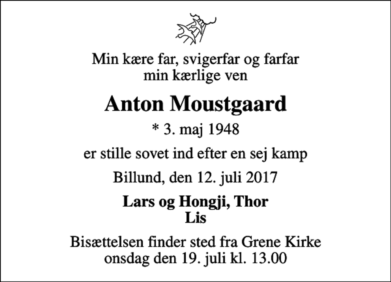 <p>Min kære far, svigerfar og farfar min kærlige ven<br />Anton Moustgaard<br />* 3. maj 1948<br />er stille sovet ind efter en sej kamp<br />Billund, den 12. juli 2017<br />Lars og Hongji, Thor Lis<br />Bisættelsen finder sted fra Grene Kirke onsdag den 19. juli kl. 13.00</p>