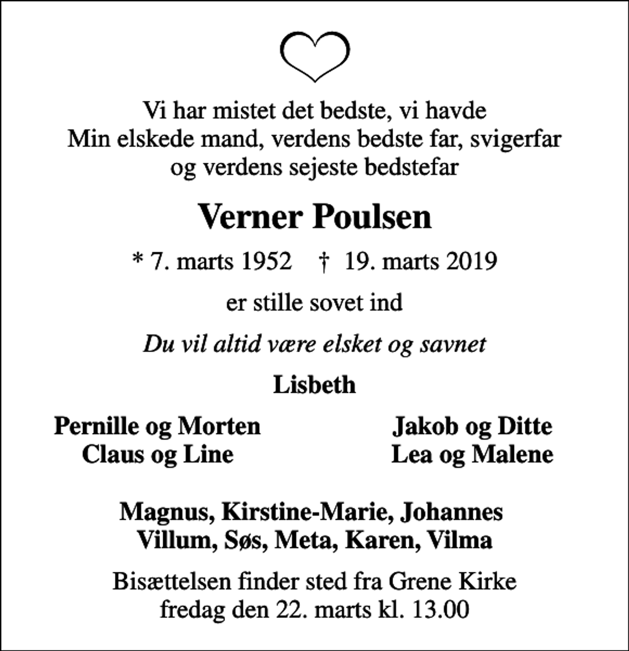<p>Vi har mistet det bedste, vi havde Min elskede mand, verdens bedste far, svigerfar og verdens sejeste bedstefar<br />Verner Poulsen<br />* 7. marts 1952 ✝ 19. marts 2019<br />er stille sovet ind<br />Du vil altid være elsket og savnet<br />Lisbeth<br />Pernille og Morten<br />Jakob og Ditte<br />Claus og Line<br />Lea og Malene<br />Bisættelsen finder sted fra Grene Kirke fredag den 22. marts kl. 13.00</p>