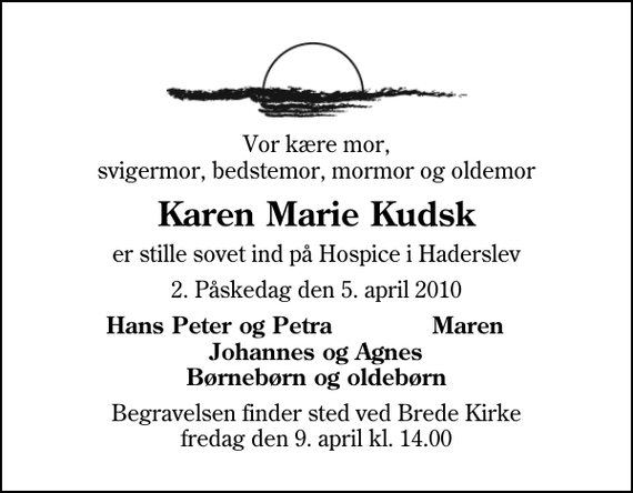 <p>Vor kære mor, svigermor, bedstemor, mormor og oldemor<br />Karen Marie Kudsk<br />er stille sovet ind på Hospice i Haderslev<br />2. Påskedag den 5. april 2010<br />Hans Peter og Petra Maren Johannes og Agnes Børnebørn og oldebørn<br />Begravelsen finder sted ved Brede Kirke fredag den 9. april kl. 14.00</p>