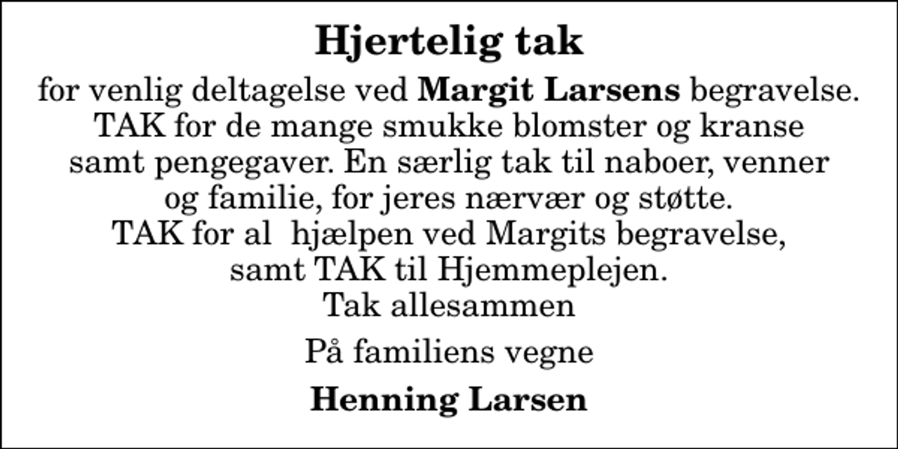 <p>Hjertelig tak<br />for venlig deltagelse ved <em>Margit Larsens </em>begravelse. TAK for de mange smukke blomster og kranse samt pengegaver. En særlig tak til naboer, venner og familie, for jeres nærvær og støtte. TAK for al hjælpen ved Margits begravelse, samt TAK til Hjemmeplejen. Tak allesammen<br />På familiens vegne<br />Henning Larsen</p>